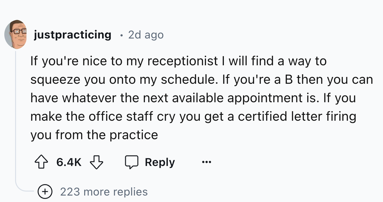 number - justpracticing 2d ago If you're nice to my receptionist I will find a way to squeeze you onto my schedule. If you're a B then you can have whatever the next available appointment is. If you make the office staff cry you get a certified letter fir